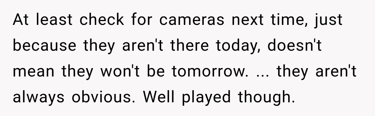 At least check for cameras next time, just because they aren't there today, doesn't mean they won't be tomorrow. ... they aren't always obvious. Well played though.