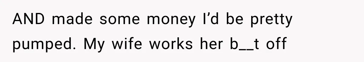 AND made some money I’d be pretty pumped. My wife works her b__t off
