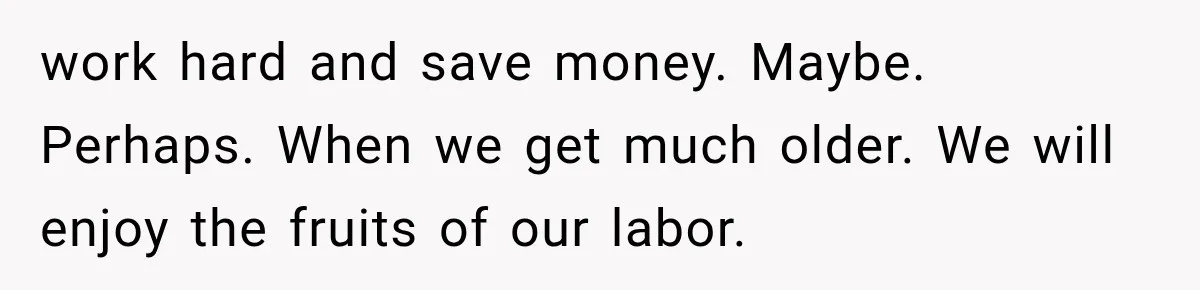work hard and save money. Maybe. Perhaps. When we get much older. We will enjoy the fruits of our labor.
