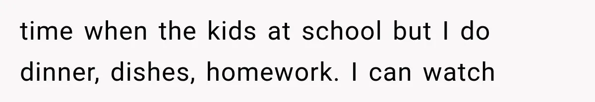 time when the kids at school but I do dinner, dishes, homework. I can watch
