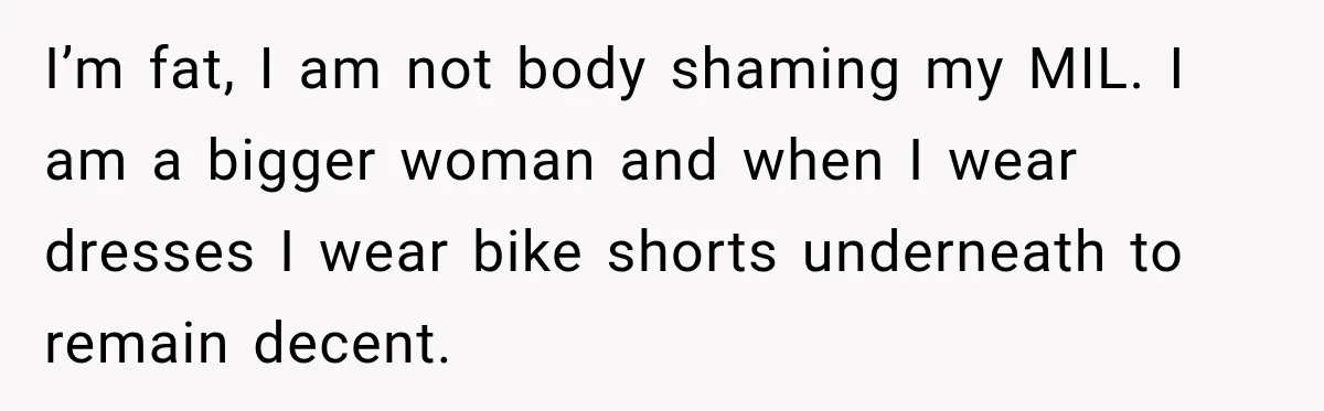 I’m fat, I am not body shaming my MIL. I am a bigger woman and when I wear dresses I wear bike shorts underneath to remain decent.