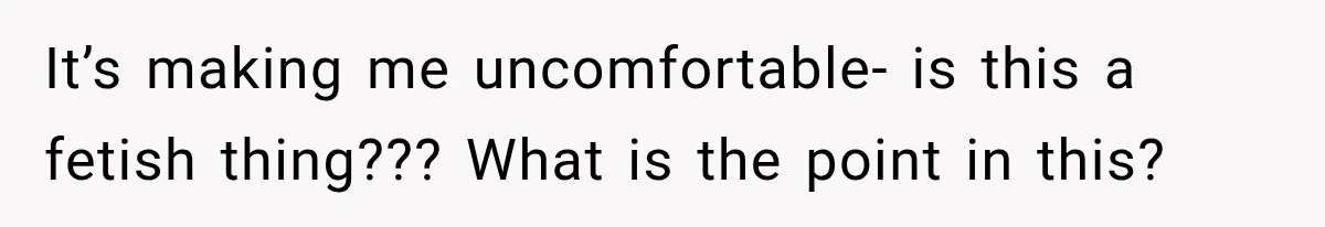 It’s making me uncomfortable- is this a fetish thing??? What is the point in this?