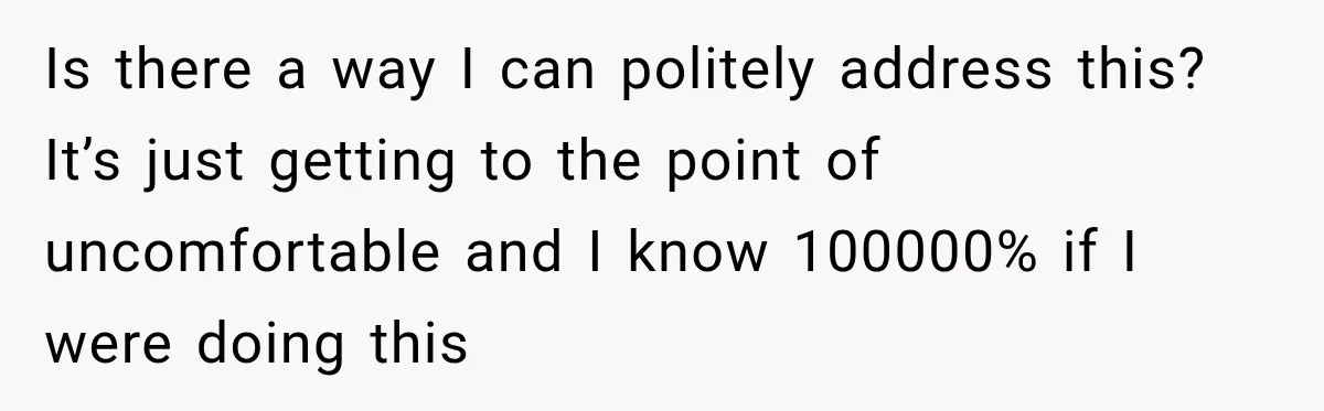 Is there a way I can politely address this? It’s just getting to the point of uncomfortable and I know 100000% if I were doing this