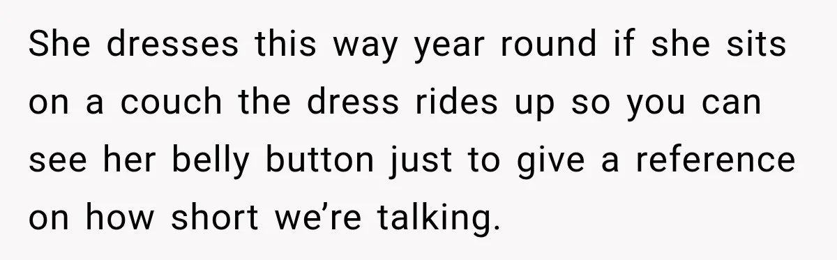 She dresses this way year round if she sits on a couch the dress rides up so you can see her belly button just to give a reference on how...