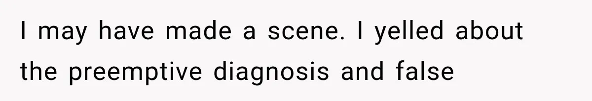 I may have made a scene. I yelled about the preemptive diagnosis and false