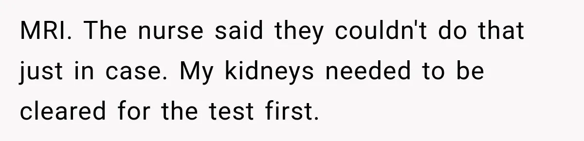 MRI. The nurse said they couldn't do that just in case. My kidneys needed to be cleared for the test first.