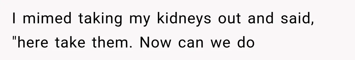 I mimed taking my kidneys out and said, "here take them. Now can we do