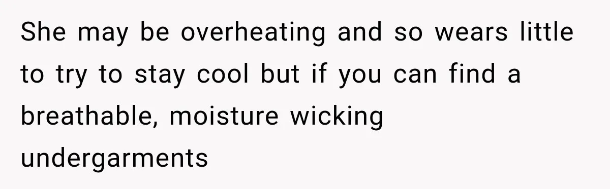 She may be overheating and so wears little to try to stay cool but if you can find a breathable, moisture wicking undergarments
