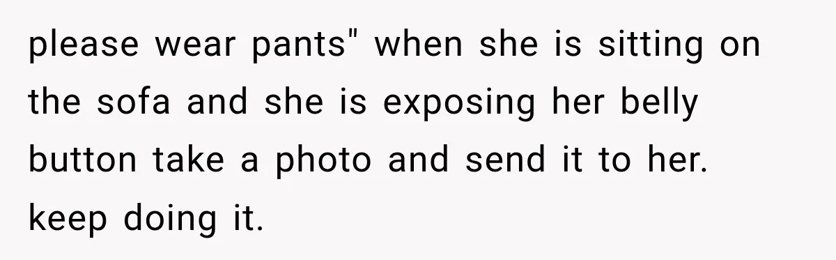 please wear pants" when she is sitting on the sofa and she is exposing her belly button take a photo and send it to her. keep doing it.