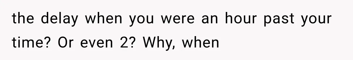 the delay when you were an hour past your time? Or even 2? Why, when