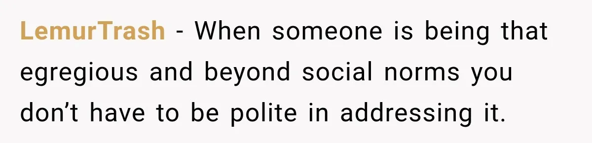 LemurTrash − When someone is being that egregious and beyond social norms you don’t have to be polite in addressing it.