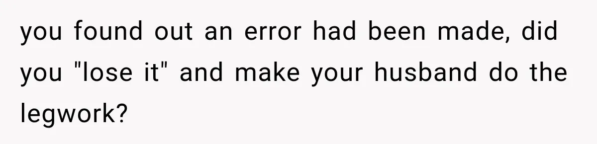 you found out an error had been made, did you "lose it" and make your husband do the legwork?