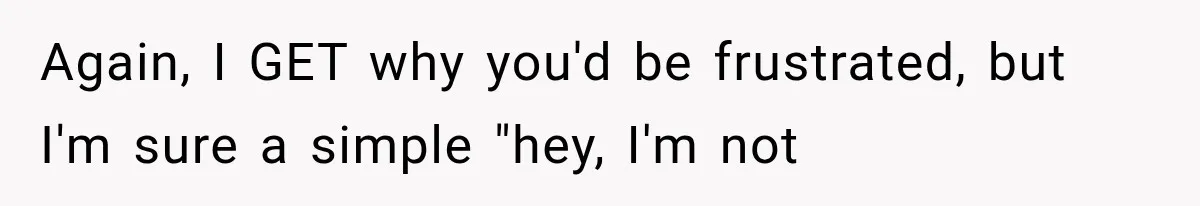 Again, I GET why you'd be frustrated, but I'm sure a simple "hey, I'm not