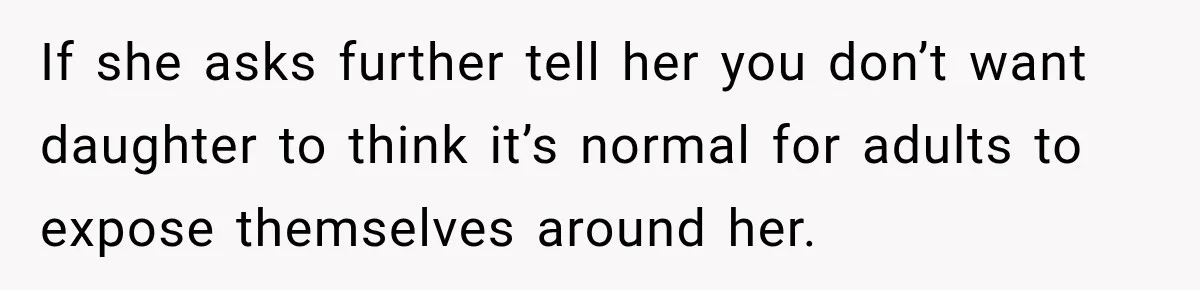 If she asks further tell her you don’t want daughter to think it’s normal for adults to expose themselves around her.