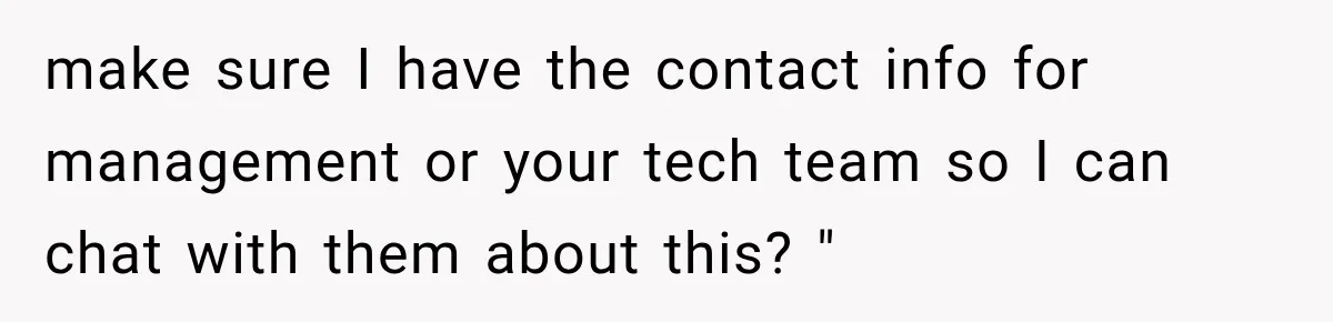 make sure I have the contact info for management or your tech team so I can chat with them about this? "