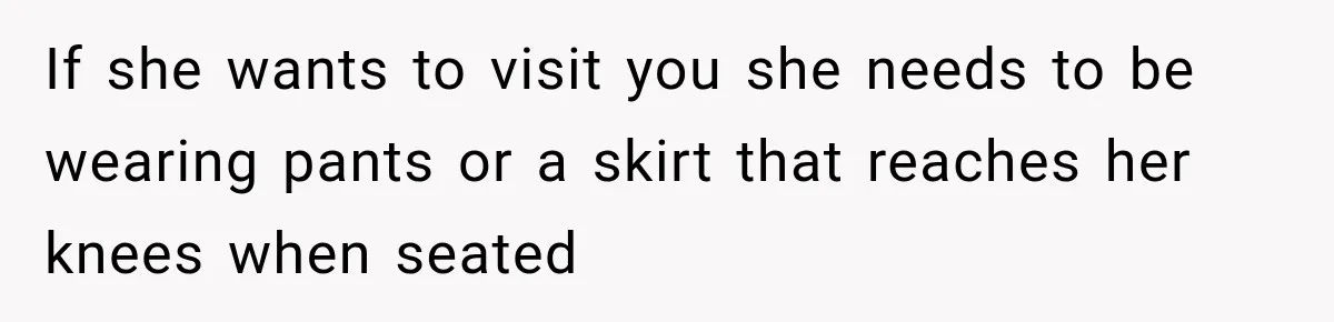 If she wants to visit you she needs to be wearing pants or a skirt that reaches her knees when seated