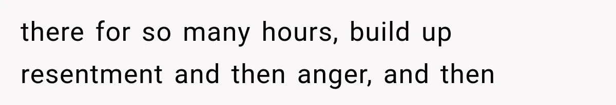 there for so many hours, build up resentment and then anger, and then