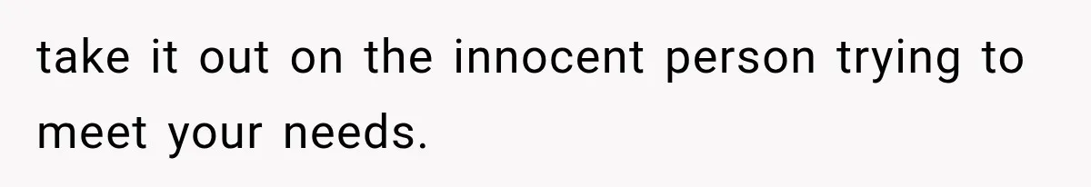 take it out on the innocent person trying to meet your needs.