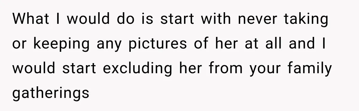 What I would do is start with never taking or keeping any pictures of her at all and I would start excluding her from your family gatherings