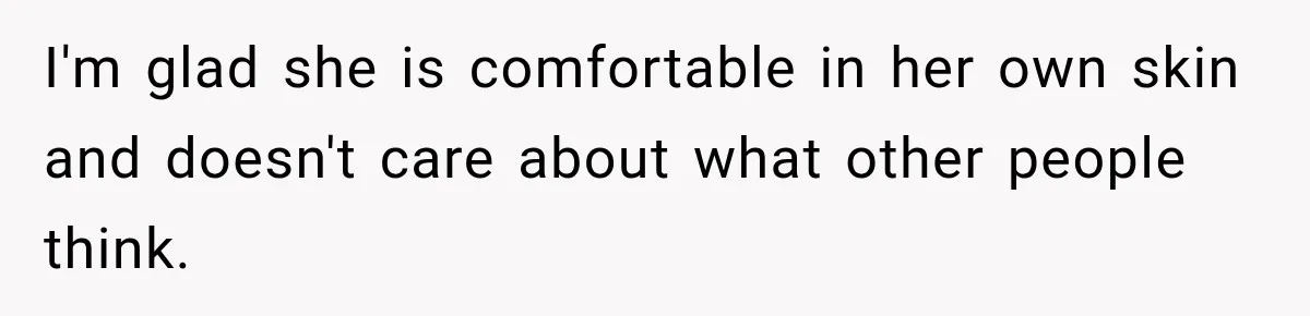I'm glad she is comfortable in her own skin and doesn't care about what other people think.
