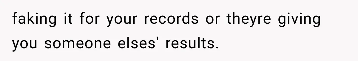 faking it for your records or theyre giving you someone elses' results.