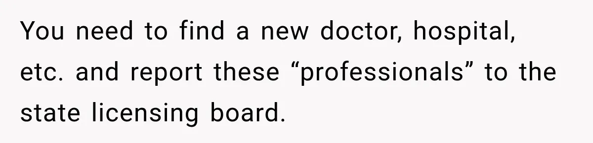 You need to find a new doctor, hospital, etc. and report these “professionals” to the state licensing board.