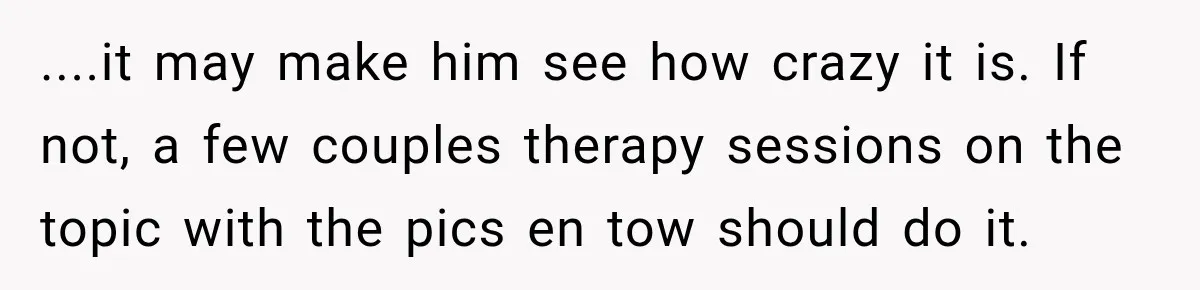 ....it may make him see how crazy it is. If not, a few couples therapy sessions on the topic with the pics en tow should do it.
