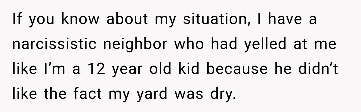If you know about my situation, I have a narcissistic neighbor who had yelled at me like I’m a 12 year old kid because he didn’t like the fact my...