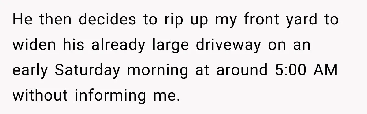 He then decides to rip up my front yard to widen his already large driveway on an early Saturday morning at around 5:00 AM without informing me.