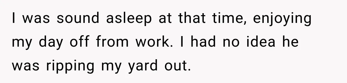 I was sound asleep at that time, enjoying my day off from work. I had no idea he was ripping my yard out.