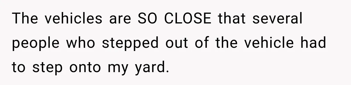 The vehicles are SO CLOSE that several people who stepped out of the vehicle had to step onto my yard.