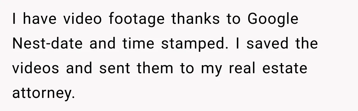 I have video footage thanks to Google Nest-date and time stamped. I saved the videos and sent them to my real estate attorney.
