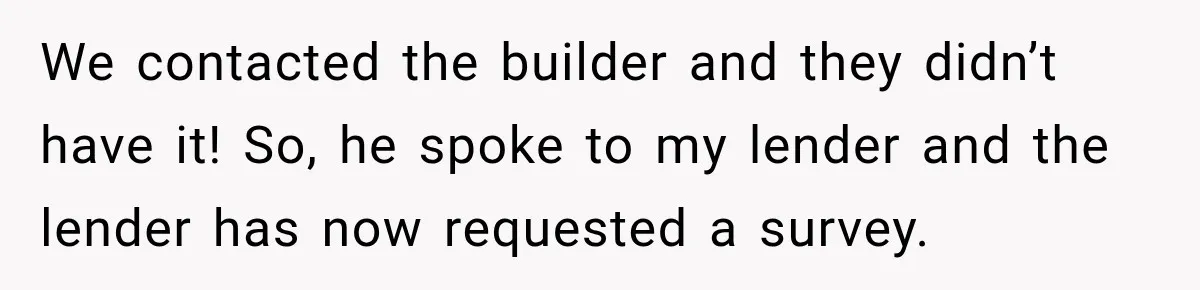 We contacted the builder and they didn’t have it! So, he spoke to my lender and the lender has now requested a survey.