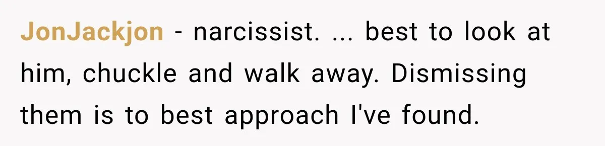 JonJackjon − narcissist. ... best to look at him, chuckle and walk away. Dismissing them is to best approach I've found.