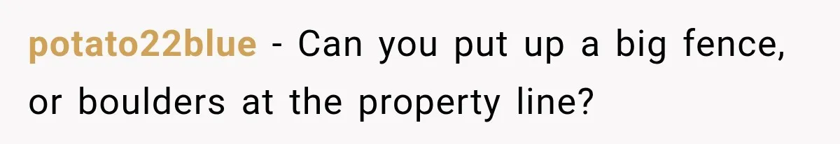 potato22blue − Can you put up a big fence, or boulders at the property line?