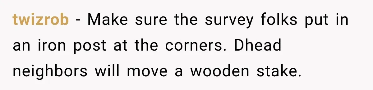 twizrob − Make sure the survey folks put in an iron post at the corners. Dhead neighbors will move a wooden stake.