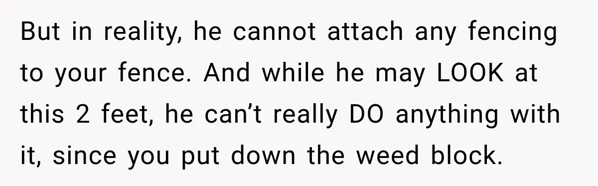 But in reality, he cannot attach any fencing to your fence. And while he may LOOK at this 2 feet, he can’t really DO anything with it, since you put...