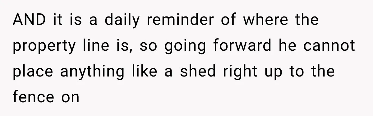 AND it is a daily reminder of where the property line is, so going forward he cannot place anything like a shed right up to the fence on
