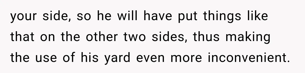 your side, so he will have put things like that on the other two sides, thus making the use of his yard even more inconvenient.