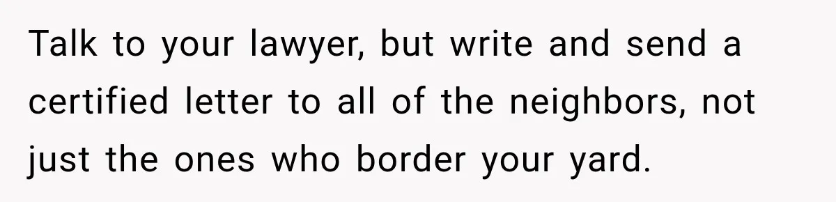 Talk to your lawyer, but write and send a certified letter to all of the neighbors, not just the ones who border your yard.