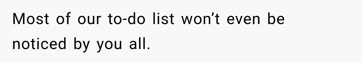 Most of our to-do list won’t even be noticed by you all.
