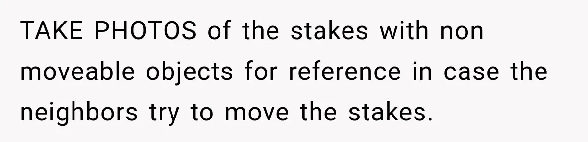 TAKE PHOTOS of the stakes with non moveable objects for reference in case the neighbors try to move the stakes.