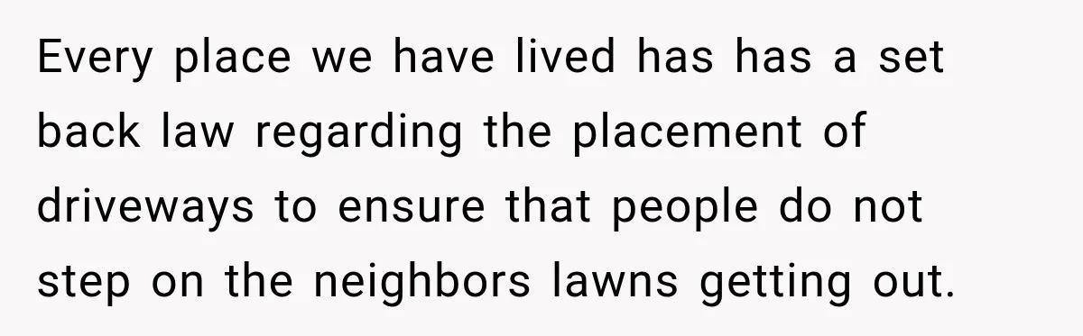 Every place we have lived has has a set back law regarding the placement of driveways to ensure that people do not step on the neighbors lawns getting out.