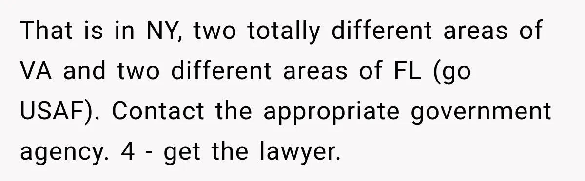 That is in NY, two totally different areas of VA and two different areas of FL (go USAF). Contact the appropriate government agency. 4 - get the lawyer.