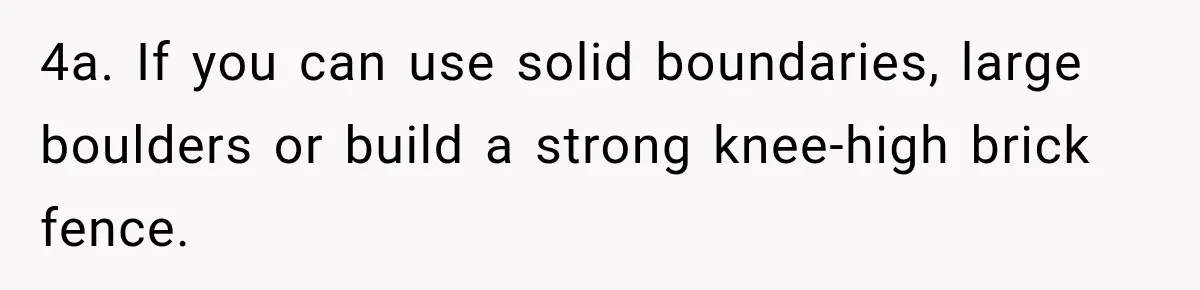 4a. If you can use solid boundaries, large boulders or build a strong knee-high brick fence.