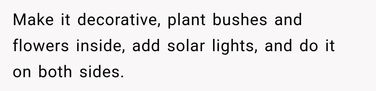 Make it decorative, plant bushes and flowers inside, add solar lights, and do it on both sides.