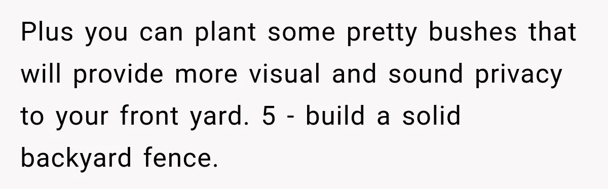 Plus you can plant some pretty bushes that will provide more visual and sound privacy to your front yard. 5 - build a solid backyard fence.