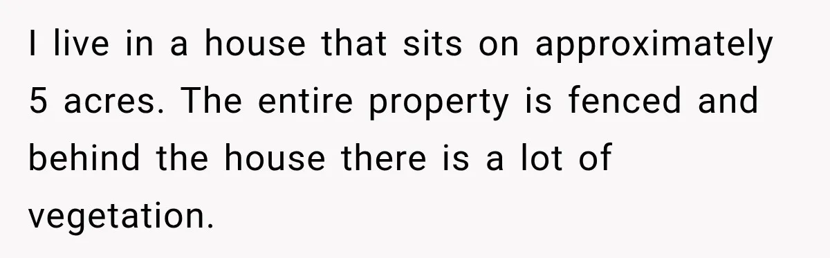 I live in a house that sits on approximately 5 acres. The entire property is fenced and behind the house there is a lot of vegetation.