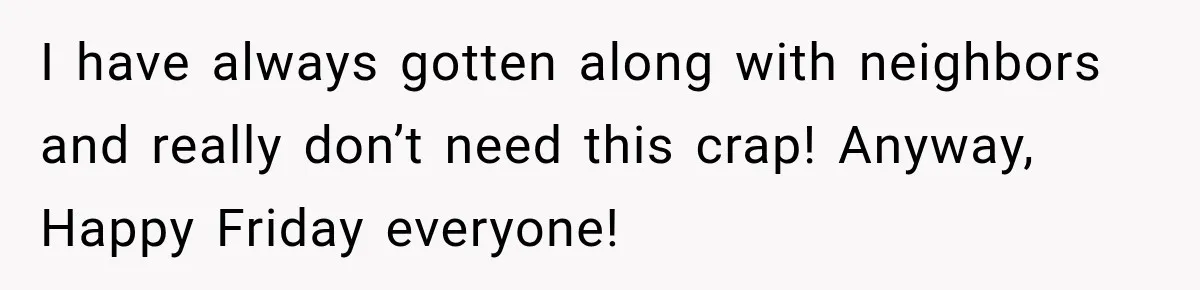 I have always gotten along with neighbors and really don’t need this crap! Anyway, Happy Friday everyone!