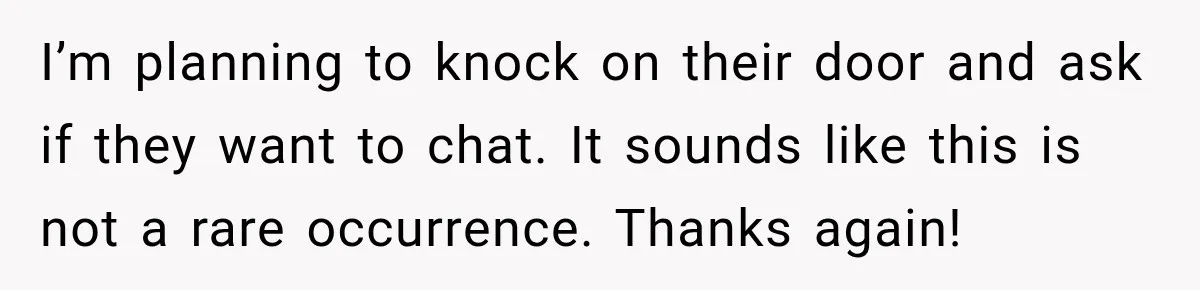 I’m planning to knock on their door and ask if they want to chat. It sounds like this is not a rare occurrence. Thanks again!